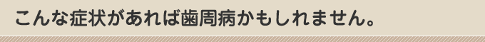 こんな症状があれば歯周病かもしれません。