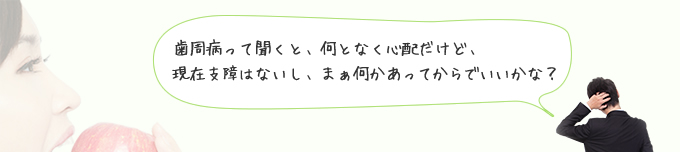 歯周病って聞くと何となく心配だけど支障はないし何かあってからでいい